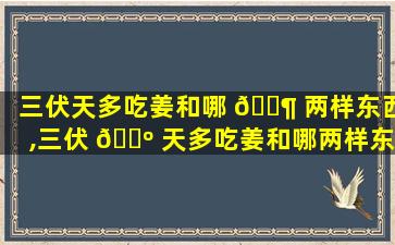 三伏天多吃姜和哪 🐶 两样东西,三伏 🐺 天多吃姜和哪两样东西有关